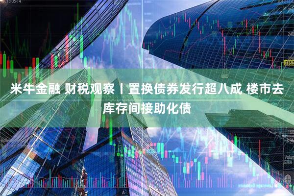 米牛金融 财税观察丨置换债券发行超八成 楼市去库存间接助化债