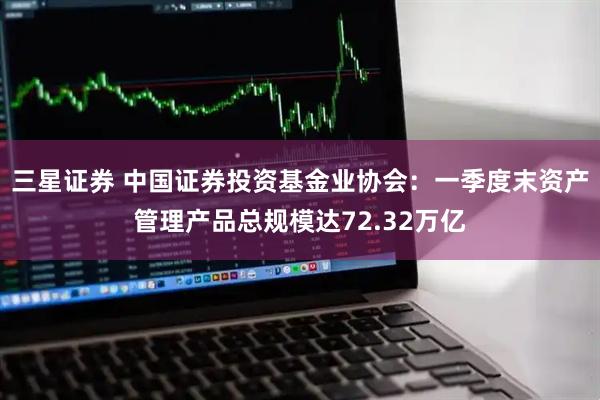 三星证券 中国证券投资基金业协会：一季度末资产管理产品总规模达72.32万亿