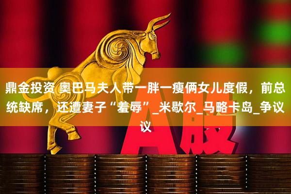 鼎金投资 奥巴马夫人带一胖一瘦俩女儿度假，前总统缺席，还遭妻子“羞辱”_米歇尔_马略卡岛_争议