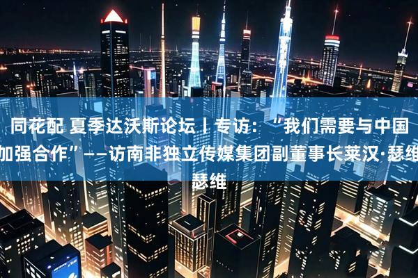 同花配 夏季达沃斯论坛丨专访：“我们需要与中国加强合作”——访南非独立传媒集团副董事长莱汉·瑟维