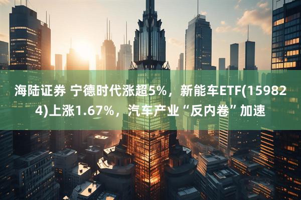 海陆证券 宁德时代涨超5%，新能车ETF(159824)上涨1.67%，汽车产业“反内卷”加速