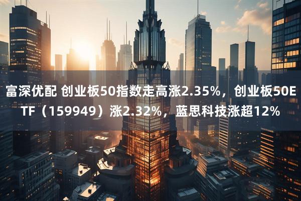 富深优配 创业板50指数走高涨2.35%，创业板50ETF（159949）涨2.32%，蓝思科技涨超12%
