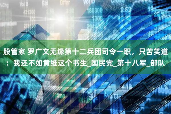 股管家 罗广文无缘第十二兵团司令一职，只苦笑道：我还不如黄维这个书生_国民党_第十八军_部队