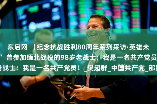 东启网 【纪念抗战胜利80周年系列采访·英雄未老】“伤疤是我的战旗” 曾参加缅北战役的98岁老战士：我是一名共产党员！_樊超群_中国共产党_部队