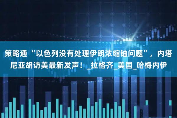 策略通 “以色列没有处理伊朗浓缩铀问题”，内塔尼亚胡访美最新发声！_拉格齐_美国_哈梅内伊