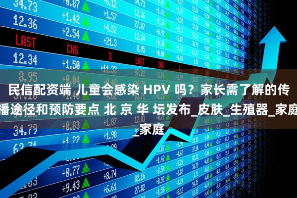 民信配资端 儿童会感染 HPV 吗？家长需了解的传播途径和预防要点 北 京 华 坛发布_皮肤_生殖器_家庭