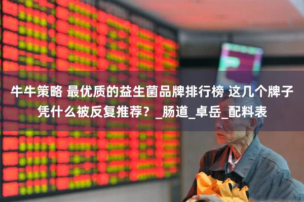 牛牛策略 最优质的益生菌品牌排行榜 这几个牌子凭什么被反复推荐？_肠道_卓岳_配料表