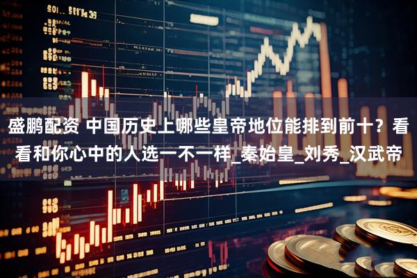 盛鹏配资 中国历史上哪些皇帝地位能排到前十？看看和你心中的人选一不一样_秦始皇_刘秀_汉武帝