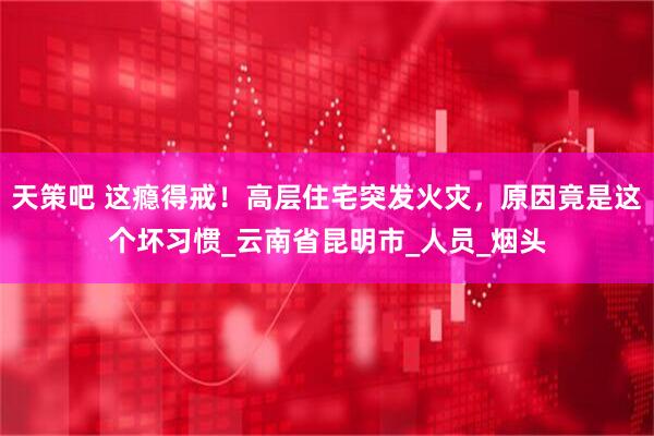 天策吧 这瘾得戒！高层住宅突发火灾，原因竟是这个坏习惯_云南省昆明市_人员_烟头