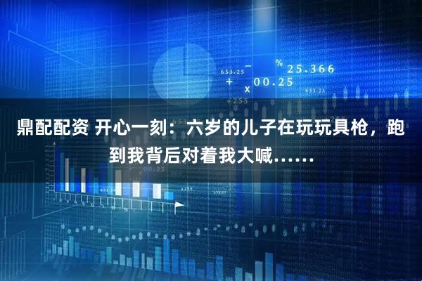 鼎配配资 开心一刻：六岁的儿子在玩玩具枪，跑到我背后对着我大喊……