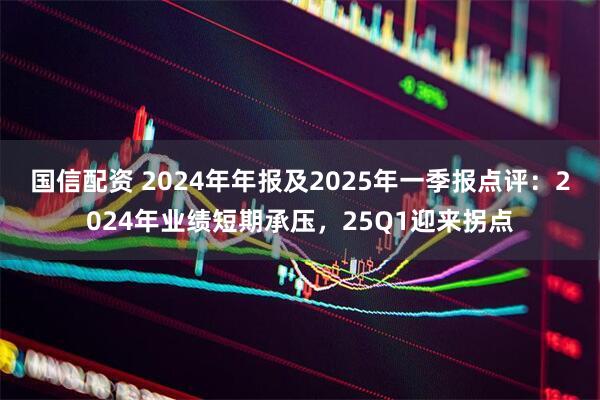 国信配资 2024年年报及2025年一季报点评：2024年业绩短期承压，25Q1迎来拐点