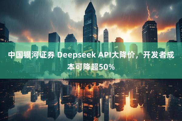 中国银河证券 Deepseek API大降价，开发者成本可降超50%