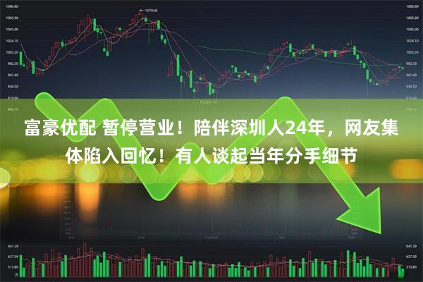 富豪优配 暂停营业！陪伴深圳人24年，网友集体陷入回忆！有人谈起当年分手细节